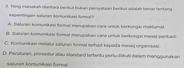 Yang manakah diantara berikut bukan pernyataan berikut adalah benar tentang
kepentingan saluran komunikasi formal?
A. Saluran komunikasi formal merupakan cara untuk berkongsi maklumat.
B. Saluran komunikasi formal merupakan cara untuk berkongsi mesej peribadi
C. Komunikasi melalui saluran formal terhad kepada mesej organisasi.
D. Peraturan, prosedur atau standard tertentu perlu diikuti dalam menggunakan
saluran komunikasi formal.