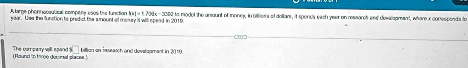 A large pharmaceutical company uses the function f(x)=1.706x-3392 to model the amount of money, in billions of dollars, it spends each year on research and development, where x corresponds to
year. Use the function to predict the amount of money it will spend in 2019. 
The company will spend □ billion on research and development in 2019. 
(Round to three decimal places.)