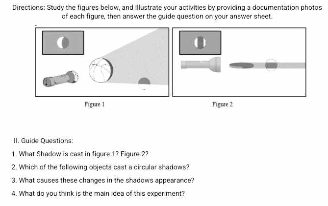 Directions: Study the figures below, and Illustrate your activities by providing a documentation photos 
of each figure, then answer the guide question on your answer sheet. 
Figure 1 Figure 2 
II. Guide Questions: 
1. What Shadow is cast in figure 1? Figure 2? 
2. Which of the following objects cast a circular shadows? 
3. What causes these changes in the shadows appearance? 
4. What do you think is the main idea of this experiment?