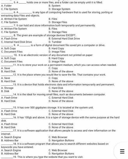 _A. Folder 5. A _holds one or more files, and a folder can be empty until it is filled.
B. System
C. File System D. Storage System
_6. A _is any type of computing hardware that is used for storing, porting or
extracting data Files and objects.
A. Written File System B, Files
C. File System D. Storage Files
_7. It can hold and store information both temporarily and permanently.
A. Written File System B. Files
C. File System D. Storage Files
_8. The given are example of storage devices EXCEPT.
A Flash Drive B. External Hard Disk Drive
C. Internal Hard Disk Drive D. Tumbler
_9. A _is a form of digital document file saved pm a computer or drive.
A. Soft Copy B. Hard Copy
C. Document Files D. Image Files
_10. It is an electronic version of any document not printed on paper
A. Soft Copy B. Hard Copy
C. Document Files D. Image Files
_11. It is to store your work on a permanent medium, which you can access when needed.
A. Save C. Copy
B. Hard Disk D. None of the above
_12. It is the place where you would like to save the file. That contains your work.
A. Save C. Copy
B. Hard Disk D. None of the above
_13. It is a device that holds electronic data and information temporarily and permanent.
A. Storage C. Hard Disk
B. Disk D. None of the above
_14. It is the ideal for moving small files, such as documents between computer.
A. Flash Drive C. External Hard Disk
B. Hard Disk D. None of the above
_15. It has over 500 gigabytes storage. It is located at the system unit
A. Flash Drive C. External Hard Disk
R Hard Disk D. None of the above
_16. It has 100gb and above. It is a type of storage device with the same purpose at the hard
disk.
A. Flash Drive C. External Hard Disk
B. Hard Disk D. None of the above
_17. It is a software application that allows people to access and view information on the
internet.
A. Search Engine C. Web Browser
B. Address Bar D. Navigation Buttons
_18. It is a software program that allows you to search different websites based on
keywords you have entered.
A. Search Engine C. Web Browser
B. Address Bar D. Navigation Buttons
_19. This is where you type the website that you want to visit.