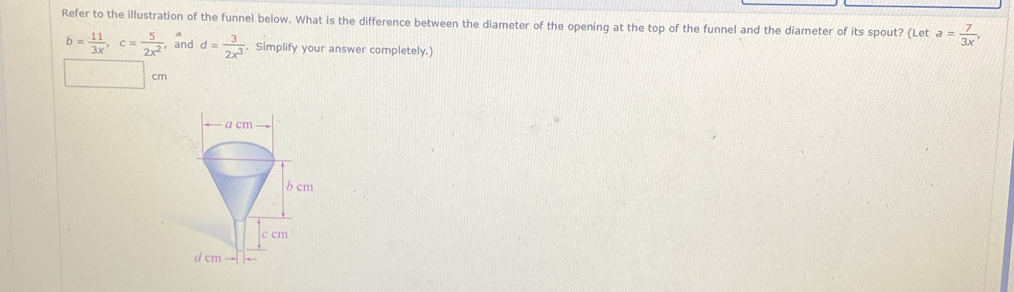 Refer to the illustration of the funnel below. What is the difference between the diameter of the opening at the top of the funnel and the diameter of its spout? (Let a= 7/3x ,
b= 11/3x , c= 5/2x^2  , and d= 3/2x^3 . Simplify your answer completely.)
cm