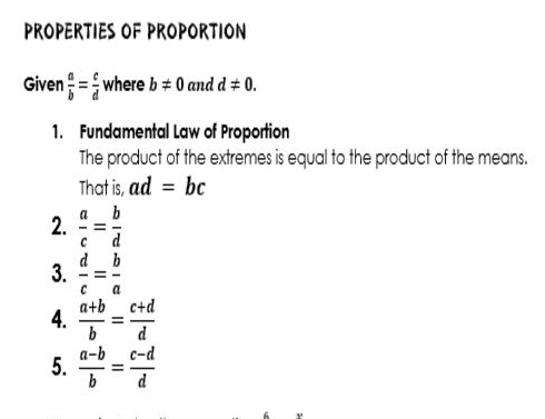 PROPERTIES OF PROPORTION 
Given  a/b = c/d  where b!= 0 and d!= 0. 
1. Fundamental Law of Proportion 
The product of the extremes is equal to the product of the means. 
That is, ad=bc
2.  a/c = b/d 
3.  d/c = b/a 
4.  (a+b)/b = (c+d)/d 
5.  (a-b)/b = (c-d)/d 