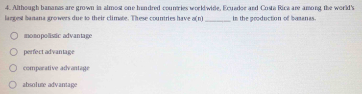 Although bananas are grown in almost one hundred countries worldwide, Ecuador and Costa Rica are among the world's
largest banana growers due to their climate. These countries have a(n) _in the production of bananas.
monopolistic advantage
perfect advantage
comparative advantage
absolute advantage