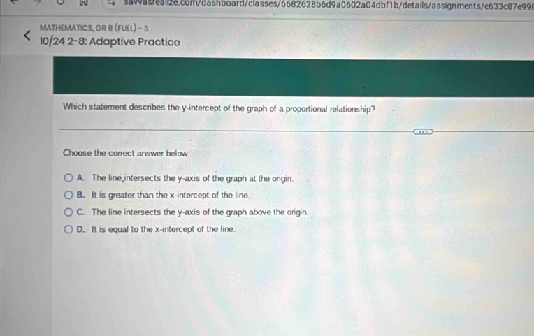 MATHEMATICS, GR 8 (FULL) - 3
10 24 2-8: 3: Adaptive Practice
Which statement describes the y-intercept of the graph of a proportional relationship?
Choose the correct answer below.
A. The line intersects the y-axis of the graph at the origin.
B. It is greater than the x-intercept of the line.
C. The line intersects the y-axis of the graph above the origin.
D. It is equal to the x-intercept of the line.