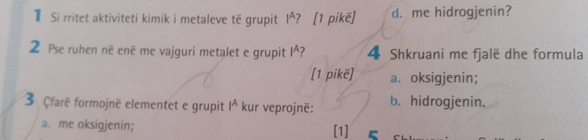 TSi rritet aktiviteti kimik i metaleve të grupit I^? [1 pikë] d. me hidrogjenin?
2 Pse ruhen në enë me vajguri metalet e grupit I^? 4 Shkruani me fjalë dhe formula
[1 pikë]
a. oksigjenin;
3 Cfarë formojnë elementet e grupit 1^ kur veprojnë:
b. hidrogjenin.
a. me oksigjenin;
[1]