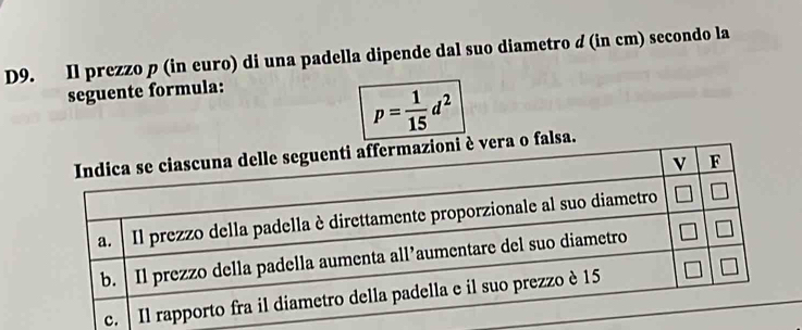 D9. Il prezzo p (in euro) di una padella dipende dal suo diametro d (in cm) secondo la 
seguente formula:
p= 1/15 d^2
o falsa.