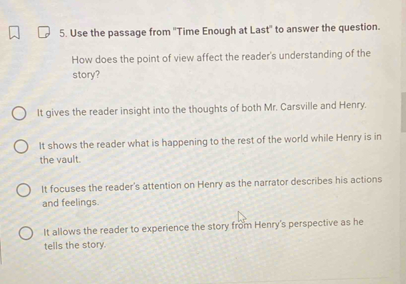 Use the passage from 'Time Enough at Last'' to answer the question.
How does the point of view affect the reader's understanding of the
story?
It gives the reader insight into the thoughts of both Mr. Carsville and Henry.
It shows the reader what is happening to the rest of the world while Henry is in
the vault.
It focuses the reader's attention on Henry as the narrator describes his actions
and feelings.
It allows the reader to experience the story from Henry's perspective as he
tells the story.