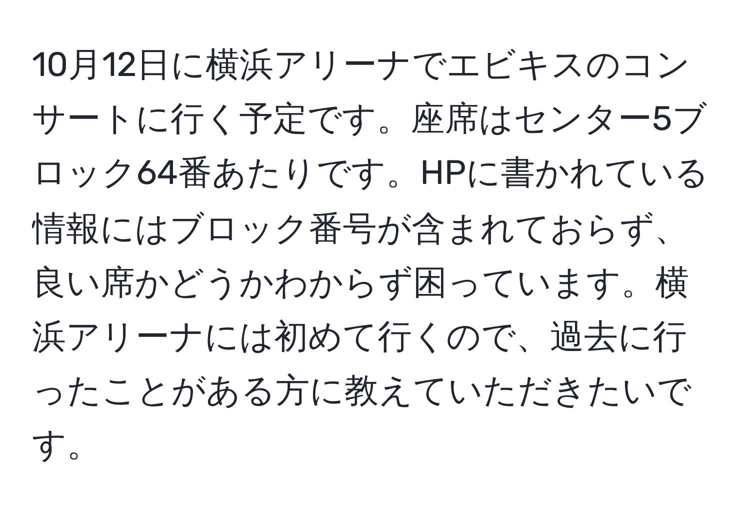 10月12日に横浜アリーナでエビキスのコンサートに行く予定です。座席はセンター5ブロック64番あたりです。HPに書かれている情報にはブロック番号が含まれておらず、良い席かどうかわからず困っています。横浜アリーナには初めて行くので、過去に行ったことがある方に教えていただきたいです。