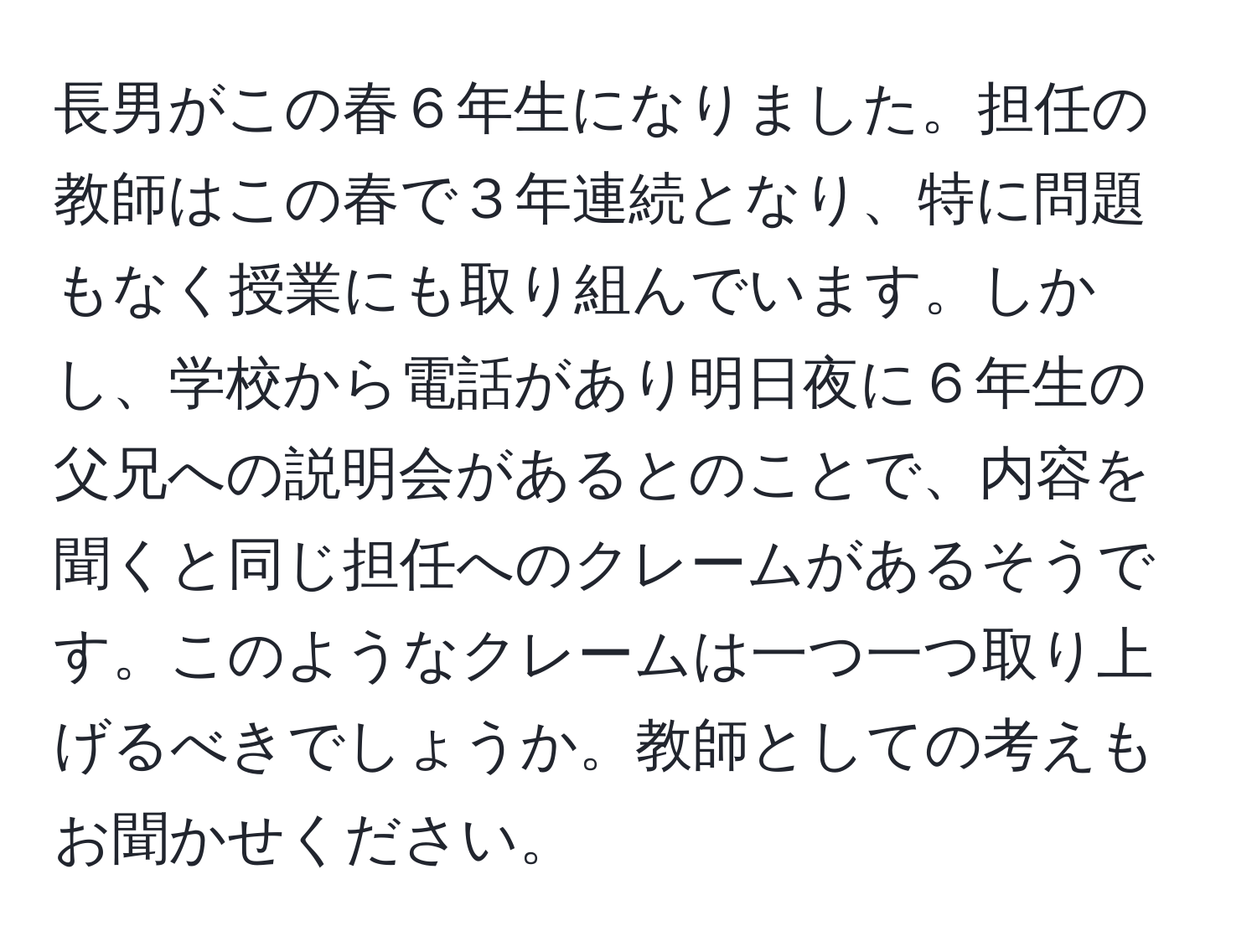 長男がこの春６年生になりました。担任の教師はこの春で３年連続となり、特に問題もなく授業にも取り組んでいます。しかし、学校から電話があり明日夜に６年生の父兄への説明会があるとのことで、内容を聞くと同じ担任へのクレームがあるそうです。このようなクレームは一つ一つ取り上げるべきでしょうか。教師としての考えもお聞かせください。