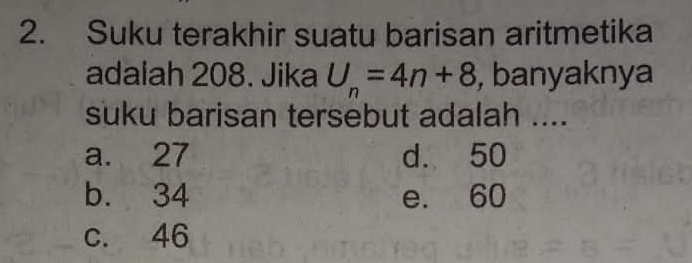 Suku terakhir suatu barisan aritmetika
adalah 208. Jika U_n=4n+8 , banyaknya
suku barisan tersebut adalah ....
a. 27 d. 50
b. 34 e. 60
c. 46