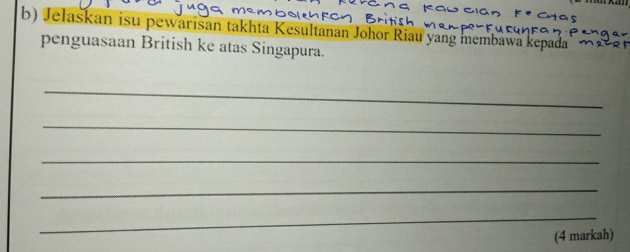 Jelaskan isu pewarisan takhta Kesultanan Johor Riau yang membawa kepada 
penguasaan British ke atas Singapura. 
_ 
_ 
_ 
_ 
_ 
(4 markah)