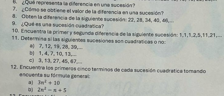 ¿Qué representa la diferencia en una sucesión? 
7. ¿Cómo se obtiene el valor de la diferencia en una sucesión? 
8. Obten la diferencia de la siguiente sucesión: 22, 28, 34, 40, 46,... 
9. ¿Qué es una sucesión cuadratica? 
10. Encuentra la primer y segunda diferencia de la siguiente sucesión: 1, 1, 1, 2, 5, 11, 21,... 
11. Determina si las siguientes sucesiones son cuadraticas o no: 
a) 7, 12, 19, 28, 39,... 
b) 1, 4, 7, 10, 13,... 
c) 3, 13, 27, 45, 67,... 
12. Encuentra los primeros cinco terminos de cada sucesión cuadratica tomando 
encuenta su fórmula general: 
a) 3n^2+10
b) 2n^2-n+5