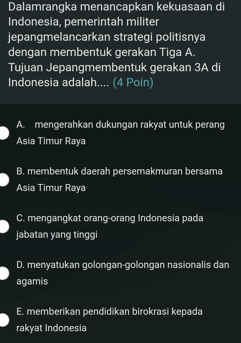 Dalamrangka menancapkan kekuasaan di
Indonesia, pemerintah militer
jepangmelancarkan strategi politisnya
dengan membentuk gerakan Tiga A.
Tujuan Jepangmembentuk gerakan 3A di
Indonesia adalah.... (4 Poin)
A. mengerahkan dukungan rakyat untuk perang
Asia Timur Raya
B. membentuk daerah persemakmuran bersama
Asia Timur Raya
C. mengangkat orang-orang Indonesia pada
jabatan yang tinggi
D. menyatukan golongan-golongan nasionalis dan
agamis
E. memberikan pendidikan birokrasi kepada
rakyat Indonesia