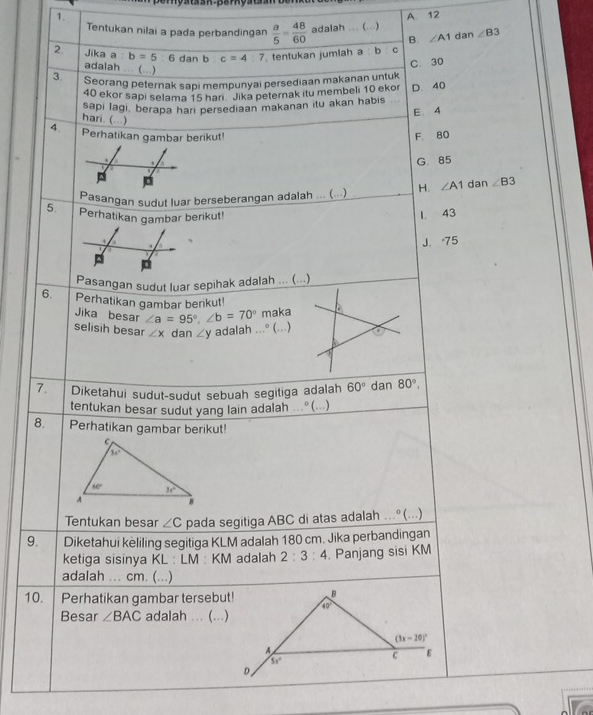 er  ya t an  p e r  ya t   o
1. A 12
Tentukan nilai a pada perbandingan  a/5 = 48/60  adalah …. (...) ∠ B3
B. ∠ A1 dan
2 Jika a: b=5 6 dan b c=4:7 tentukan jumlah a : b C
adalah ... (...)
C. 30
3 Seorang peternak sapi mempunyai persediaan makanan untuk
40 ekor sapi selama 15 hari ' Jika peternak itu membeli 10 ekor
sapi Iagi, berapa hari persediaan makanan itu akan habis D. 40
E. 4
hari. (...)
4. Perhatikan gambar berikut!
F. 80
G. 85
2 D
Pasangan sudut luar berseberangan adalah ... (...) H. ∠ A1 dan ∠ B3
5. Perhatikan gambar berikut!
1. 43
4
J. 75
Pasangan sudut luar sepihak adalah ... (...)
6. Perhatikan gambar benkut!
Jika besar ∠ a=95°,∠ b=70° maka
selisih besar ∠ x dan ∠ y adalah ...° (...)
7. Diketahui sudut-sudut sebuah segitiga adalah 60° dan 80°,
tentukan besar sudut yang lain adalah ..° (...)
8. Perhatikan gambar berikut!
Tentukan besar ∠ C pada segitiga ABC di atas adalah ..º (...)
9. Diketahui keliling segitiga KLM adalah 180 cm. Jika perbandingan
ketiga sisinya KL : LM : KM adalah 2:3:4. Panjang sisi KM
adalah ... cm. (...)
10. Perhatikan gambar tersebut!
Besar ∠ BAC adalah ... (...)