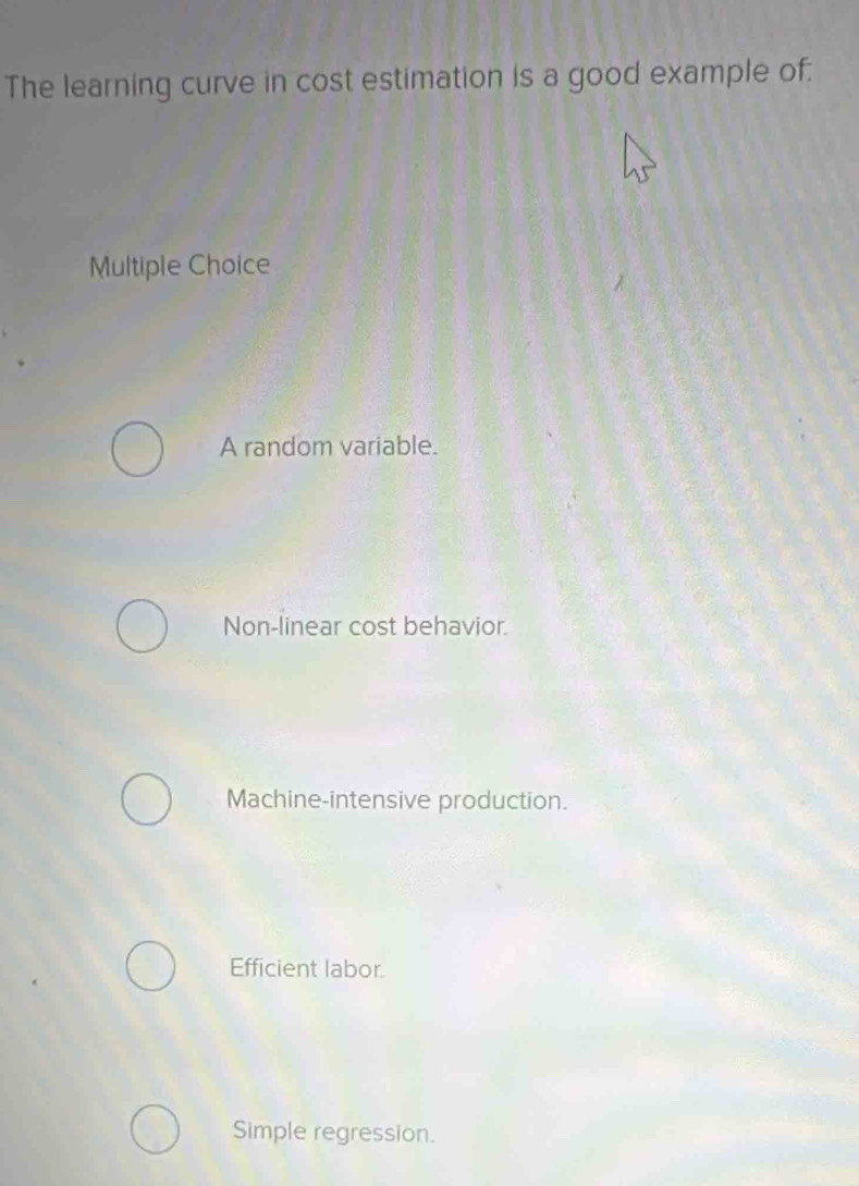 The learning curve in cost estimation is a good example of:
Multiple Choice
A random variable.
Non-linear cost behavior.
Machine-intensive production.
Efficient labor.
Simple regression.