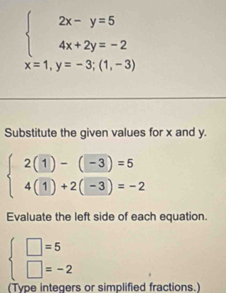 beginarrayl 2x-y=5 4x+2y=-2endarray.
x=1,y=-3;(1,-3)
Substitute the given values for x and y.
beginarrayl 2(1)-(-3)=5 4(1)+2(-3)=-2endarray.
Evaluate the left side of each equation.
beginarrayl □ =5 □ =-2endarray.
(Type integers or simplified fractions.)