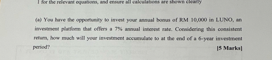 for the relevant equations, and ensure all calculations are shown clearly 
(a) You have the opportunity to invest your annual bonus of RM 10,000 in LUNO, an 
investment platform that offers a 7% annual interest rate. Considering this consistent 
return, how much will your investment accumulate to at the end of a 6-year investment 
period? [5 Marks]