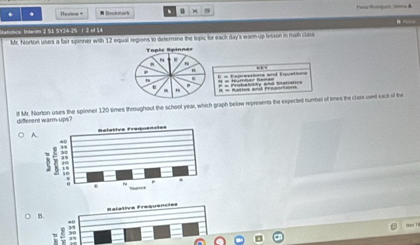 Reviaw Bookmark Punur Rigists , Ywona ▲
×
B Pa
Statistics. Interim 2 S1 SY24-25 / 2 of 14
Mr. Norton uses a fair spinner with 12 equal regions to determine the topic for each day's warm-up lesson in math class
KEY
E= Expressions and Equetions
N= Number Sense
P= Probability and Stalistics
R= Ratios and Proportions
lf Mr. Norton uses the spinner 120 times throughout the school year, which graph below represents the expected number of times the class used each of the
different warm-ups?
A.
B. Relative Frequencies
40
tpe 1
3
B 32