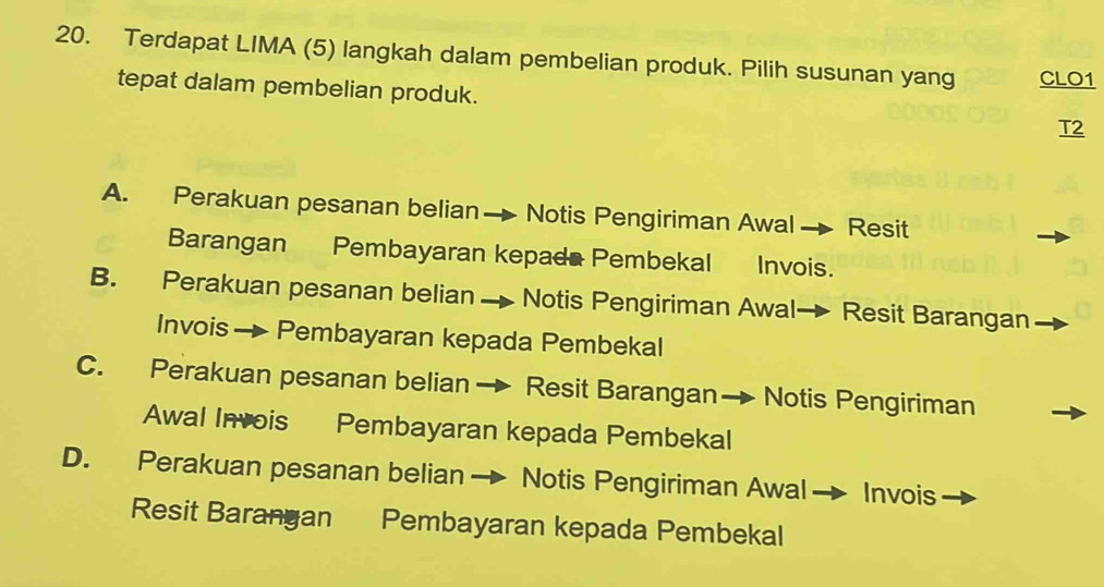 Terdapat LIMA (5) langkah dalam pembelian produk. Pilih susunan yang CLO1
tepat dalam pembelian produk. T2
A. Perakuan pesanan belian Notis Pengiriman Awal _ Resit
Barangan Pembayaran kepada Pembekal Invois.
B. Perakuan pesanan belian Notis Pengiriman Awal- Resit Barangan
Invois → Pembayaran kepada Pembekal
C. Perakuan pesanan belian → Resit Barangan→ Notis Pengiriman
Awal Invois Pembayaran kepada Pembekal
D. Perakuan pesanan belian→ Notis Pengiriman Awal Invois
Resit Barangan Pembayaran kepada Pembekal