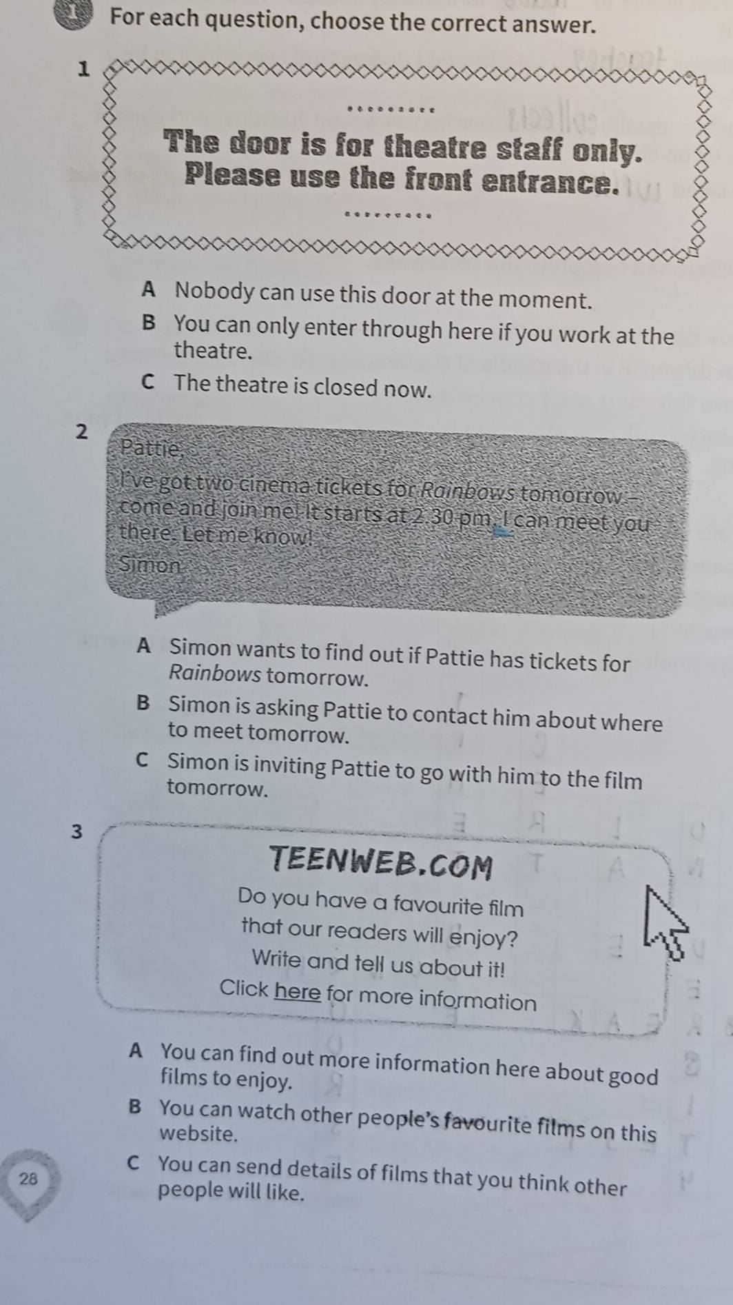 For each question, choose the correct answer.
1
The door is for theatre staff only.
Please use the front entrance.
A Nobody can use this door at the moment.
B You can only enter through here if you work at the
theatre.
C The theatre is closed now.
2
Pattie,
I've got two cinema tickets for Rainbows tomorrow
come and join me! It starts at 2.30 pm. I can meet you
there. Let me know!
Simon
A Simon wants to find out if Pattie has tickets for
Rainbows tomorrow.
B Simon is asking Pattie to contact him about where
to meet tomorrow.
C Simon is inviting Pattie to go with him to the film
tomorrow.
3
TEENWEB.COM
Do you have a favourite film
that our readers will enjoy?
Write and tell us about it!
Click here for more information
A You can find out more information here about good
films to enjoy.
B You can watch other people’s favourite films on this
website.
C You can send details of films that you think other
28
people will like.