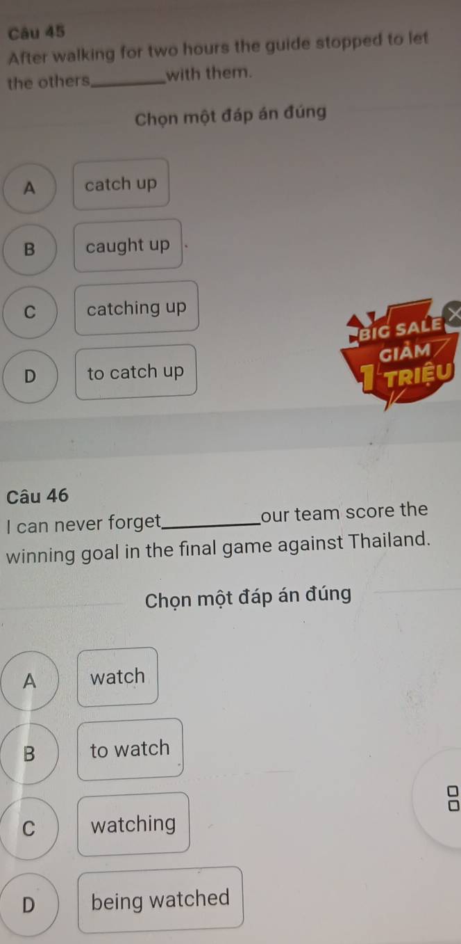 After walking for two hours the guide stopped to let
the others_ with them.
Chọn một đáp án đúng
A catch up
B caught up
C catching up
big saLe I
D to catch up gIảm
TRIệU
Câu 46
I can never forget_ our team score the
winning goal in the final game against Thailand.
Chọn một đáp án đúng
A watch
B to watch
C watching
D being watched