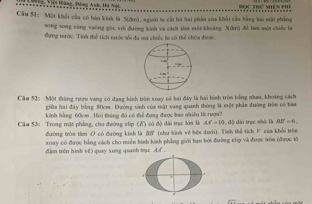 Lường, Việt Hùng, Đông Anh, Hà Nội. 
HọC THử MIên phí 
Câu 51: Một khối cầu có bán kính là 5 (dm), người ta cắt bó hai phần của khối cầu bằng hai mặt phẳng 
song song cùng vuông góc với đường kính và cách tâm một khoảng 3(dm) để làm một chiếc lu 
dựng nước. Tính thể tích nước tối đa mà chiếc lu có thể chứa được. 
Câu 52: Một thùng rượu vang có dạng hình tròn xoay có hai đáy là hai hình tròn bằng nhau, khoảng cách 
giữa hai đáy bằng 80cm. Đường sinh của mặt xung quanh thùng là một phần đường tròn có bán 
kính bằng 60cm. Hỏi thùng đó có thể đựng được bao nhiêu lít rượu? 
Câu 53: Trong mặt phẳng, cho đường elip (E) có độ dài trục lớn là AA'=10 , độ dài trục nhỏ là BB'=6, 
đường tròn tâm O có đường kính là BB' (như hình vẽ bên dưới). Tính thể tích V của khối tròn 
xoay có được bằng cách cho miền hình hình phẳng giới hạn bởi đường elip và được tròn (được tô 
đậm trên hình ve) quay xung quanh trục AA'.