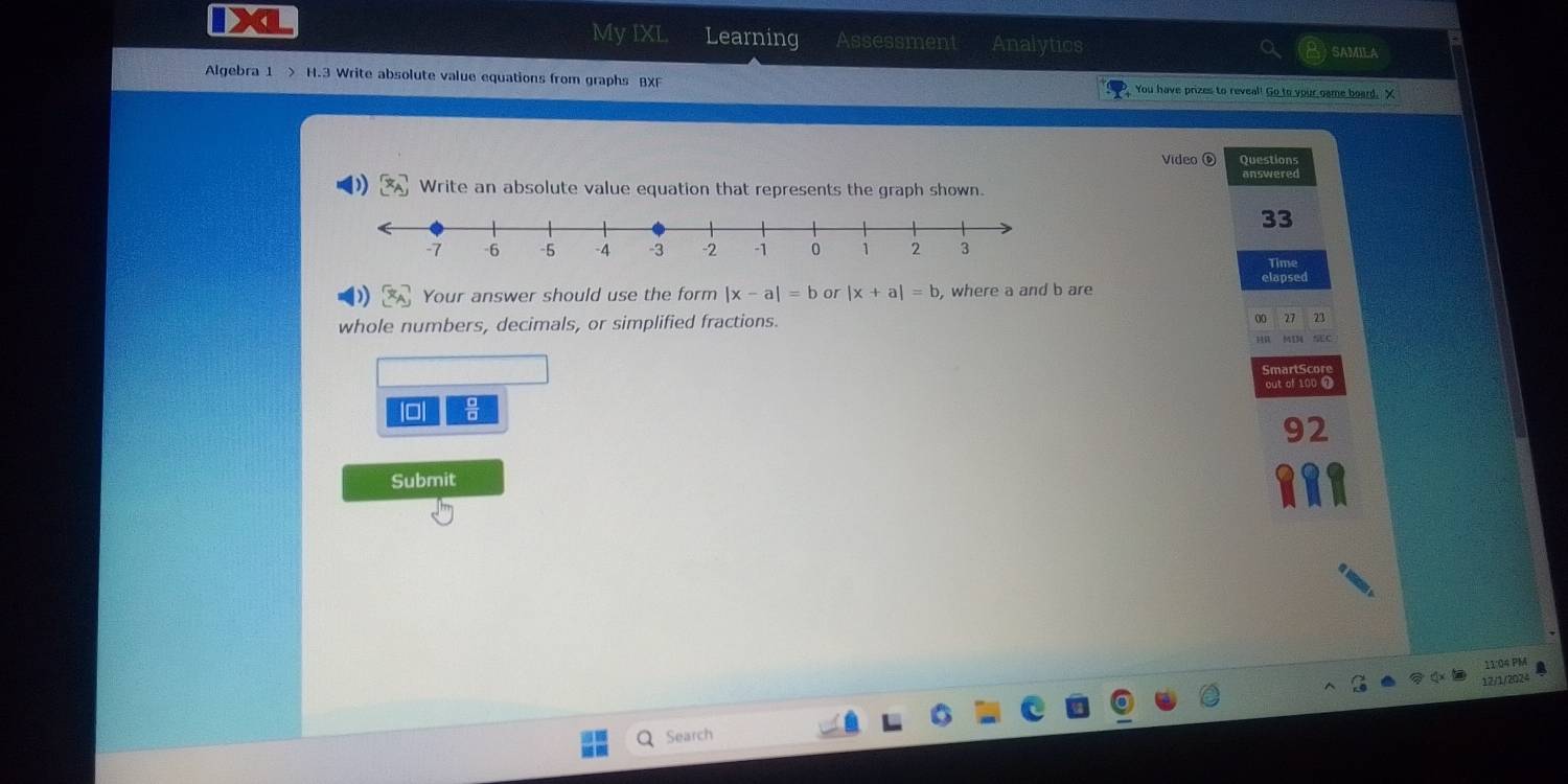 My IXL Learning Assessment Analytics SAMILA
Algebra 1 > H.3 Write absolute value equations from graphs BXF You have prizes to reveal! Go to your game board. X
Video ⑥ Questions
answered
Write an absolute value equation that represents the graph shown.
33
Time
) Your answer should use the form |x-a|=b or |x+a|=b , where a and b are elapsed
whole numbers, decimals, or simplified fractions. 27 23
out of 100 
92
Submit
11:04 PM
12/1/2024
Search