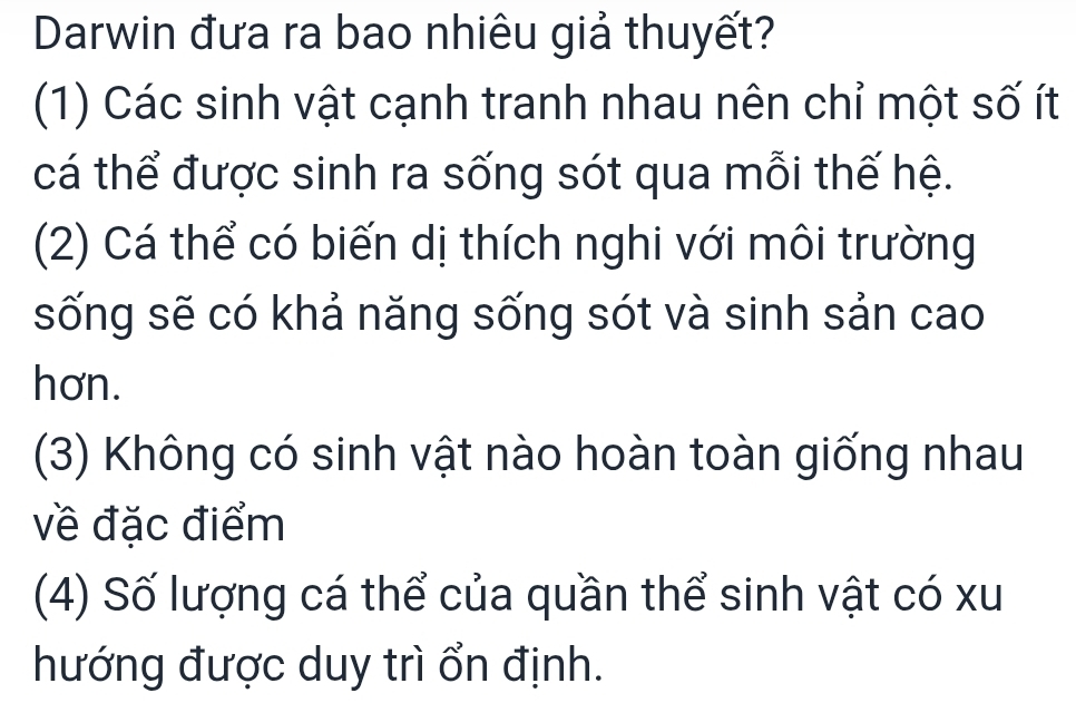 Darwin đưa ra bao nhiêu giả thuyết?
(1) Các sinh vật cạnh tranh nhau nên chỉ một số ít
cá thể được sinh ra sống sót qua mỗi thế hệ.
(2) Cá thể có biến dị thích nghi với môi trường
sống sẽ có khả năng sống sót và sinh sản cao
hơn.
(3) Không có sinh vật nào hoàn toàn giống nhau
về đặc điểm
(4) Số lượng cá thể của quần thể sinh vật có xu
hướng được duy trì ổn định.