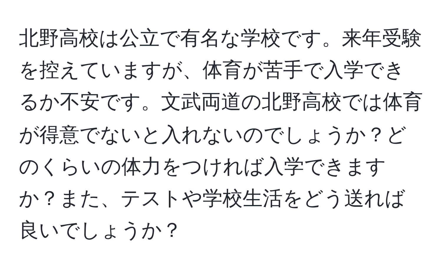 北野高校は公立で有名な学校です。来年受験を控えていますが、体育が苦手で入学できるか不安です。文武両道の北野高校では体育が得意でないと入れないのでしょうか？どのくらいの体力をつければ入学できますか？また、テストや学校生活をどう送れば良いでしょうか？