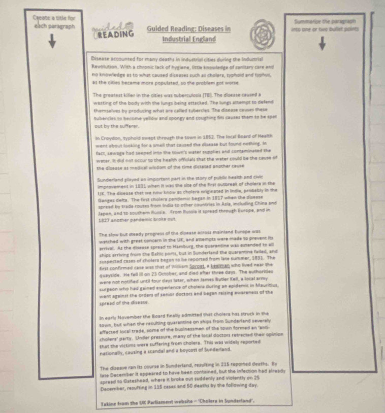 Cqeate a title for Summarise the paragraph
each paragraph Guided Reading: Diseases in into one or two billet points
OREADING Industrial England
Disease accounted for many deaths in industrial cities during the Industrial
Revolution. With a chronic lack of hygiene, listle knowledge of sanitary care and
no knowledge as to what caused diseases such as cholera, typhoid and typhur,
as the cities became more populated, so the problem got worse
The greatest killer in the cities was tuberculosis (TB). The disease caused a
wasting of the body with the lungs being attacked. The lungs attempt to defend
themselves by producing what are called tubercles. The disease causes these
tubercies to become yellow and spongy and coughing fits causes them to be spet
out by the sufferer.
In Croydon, typhoid swept chrough the town in 1852. The local Board of Health
went about looking for a smell that caused the disease but found nothing. In
fact, sewage had seeped into the sown's water supplies and contaminated the
water. It did not occur to the health officials that the water could be the cause of
the disease as medical wirdom of the time dictated another cause
Sunderland played an important part in the story of public healsh and civic
improvement in 1831 when it was the site of the first outbreak of cholera in the
UK. The disease that we now know as cholera originated in india, probably in the
Gangez delta. The first cholera pandemic began in 1817 when the disease
spread by trade routes from India to other countries in Asia, including China and
Japan, and to souther Russia. From Russia it spread through Europe, and in
1827 another pandemic broke out.
The slow but steady progress of the disease across mainland Europe was
watched with great concern in the UK, and attempts were made to prevent its
arrival. As the disease spread to Hamburg, the quarantine was extended to all
ships arriving from the Baltic ports, but in Sunderland the quarantine failed, and
suspected cases of cholera began to be reported from late summer, 1831. The
first confirmed case was that of Willism Sproat, a keelman who lived near the
quayside. He fell ill on 23 October, and died after three days. The authorities
were not notified until four days later, when James Butler Kell, a local army
surgeon who had gained experience of cholera during an epidemic in Mauritius.
went against the orders of senior doctors and began raising awareness of the
spread of the disease
In early November the Board finally admitted that cholera has struck in the
town, but when the resulting quarantine on ships from Sunderland severely
affected local trade, some of the businessmen of the town formed an 'anzi-
cholers' party. Under pressure, many of the local doctors retracted their opinion
that the victims were suffering from cholera. This was widely reported
nationally, causing a scandal and a boycott of Sunderland.
The disease ran its course in Sunderland, resulting in 215 reported deaths. By
late December it appeared to have been contained, but the infection had already
spread to Gateshead, where it broke out suddenly and violently on 25
December, resulting in 115 cases and 50 deaths by the following day.
Takine from the UK Parliament website - 'Cholera in Sunderland'.