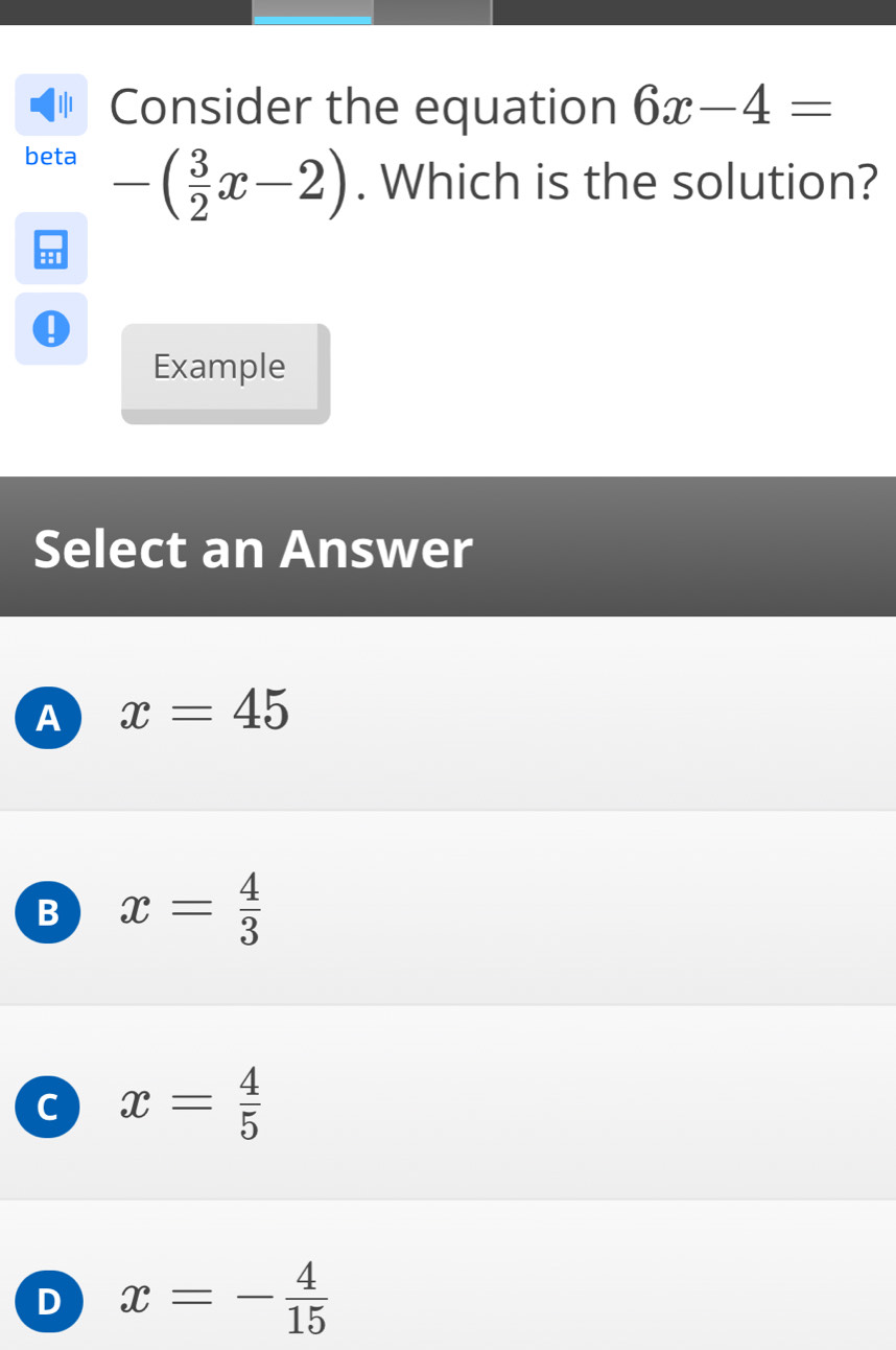 ψ Consider the equation 6x-4=
beta -( 3/2 x-2). Which is the solution?
eed
Example
Select an Answer
A x=45
B x= 4/3 
C x= 4/5 
D x=- 4/15 