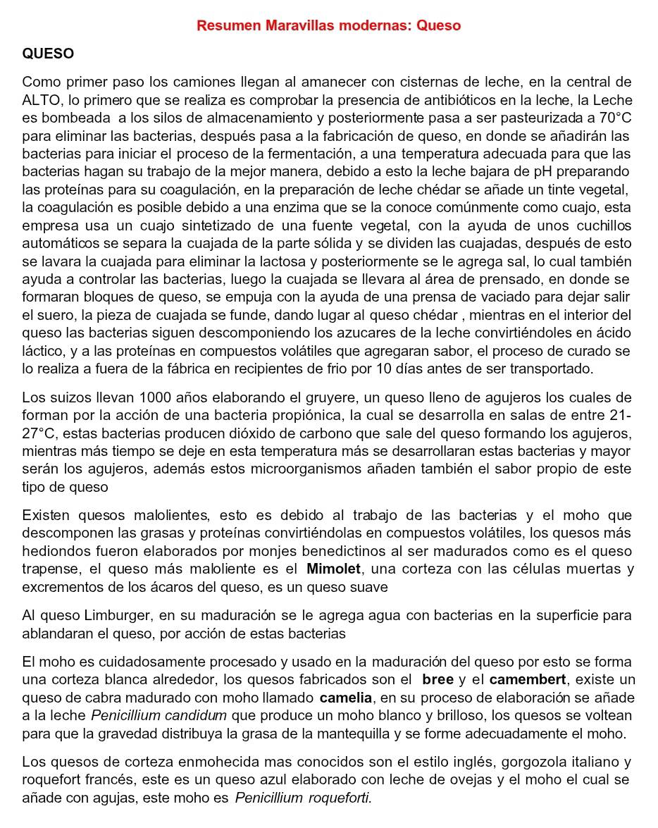 Resumen Maravillas modernas: Queso
QUESO
Como primer paso los camiones llegan al amanecer con cisternas de leche, en la central de
ALTO, lo primero que se realiza es comprobar la presencia de antibióticos en la leche, la Leche
es bombeada a los silos de almacenamiento y posteriormente pasa a ser pasteurizada a 70°C
para eliminar las bacterias, después pasa a la fabricación de queso, en donde se añadirán las
bacterias para iniciar el proceso de la fermentación, a una temperatura adecuada para que las
bacterias hagan su trabajo de la mejor manera, debido a esto la leche bajara de pH preparando
las proteínas para su coagulación, en la preparación de leche chédar se añade un tinte vegetal,
la coagulación es posible debido a una enzima que se la conoce comúnmente como cuajo, esta
empresa usa un cuajo sintetizado de una fuente vegetal, con la ayuda de unos cuchillos
automáticos se separa la cuajada de la parte sólida y se dividen las cuajadas, después de esto
se lavara la cuajada para eliminar la lactosa y posteriormente se le agrega sal, lo cual también
ayuda a controlar las bacterias, luego la cuajada se llevara al área de prensado, en donde se
formaran bloques de queso, se empuja con la ayuda de una prensa de vaciado para dejar salir
el suero, la pieza de cuajada se funde, dando lugar al queso chédar , mientras en el interior del
queso las bacterias siguen descomponiendo los azucares de la leche convirtiéndoles en ácido
láctico, y a las proteínas en compuestos volátiles que agregaran sabor, el proceso de curado se
lo realiza a fuera de la fábrica en recipientes de frio por 10 días antes de ser transportado.
Los suizos Ilevan 1000 años elaborando el gruyere, un queso lleno de agujeros los cuales de
forman por la acción de una bacteria propiónica, la cual se desarrolla en salas de entre 21-
27°C , estas bacterias producen dióxido de carbono que sale del queso formando los agujeros,
mientras más tiempo se deje en esta temperatura más se desarrollaran estas bacterias y mayor
serán los agujeros, además estos microorganismos añaden también el sabor propio de este
tipo de queso
Existen quesos malolientes, esto es debido al trabajo de las bacterias y el moho que
descomponen las grasas y proteínas convirtiéndolas en compuestos volátiles, los quesos más
hediondos fueron elaborados por monjes benedictinos al ser madurados como es el queso
trapense, el queso más maloliente es el Mimolet, una corteza con las células muertas y
excrementos de los ácaros del queso, es un queso suave
Al queso Limburger, en su maduración se le agrega agua con bacterias en la superficie para
ablandaran el queso, por acción de estas bacterias
El moho es cuidadosamente procesado y usado en la maduración del queso por esto se forma
una corteza blanca alrededor, los quesos fabricados son el bree y el camembert, existe un
queso de cabra madurado con moho llamado camelia, en su proceso de elaboración se añade
a la leche Penicillium candidum que produce un moho blanco y brilloso, los quesos se voltean
para que la gravedad distribuya la grasa de la mantequilla y se forme adecuadamente el moho.
Los quesos de corteza enmohecida mas conocidos son el estilo inglés, gorgozola italiano y
roquefort francés, este es un queso azul elaborado con leche de ovejas y el moho el cual se
añade con agujas, este moho es Penicillium roqueforti.