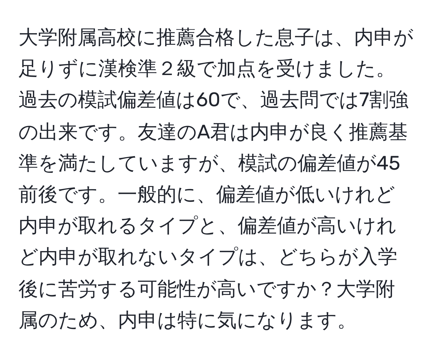 大学附属高校に推薦合格した息子は、内申が足りずに漢検準２級で加点を受けました。過去の模試偏差値は60で、過去問では7割強の出来です。友達のA君は内申が良く推薦基準を満たしていますが、模試の偏差値が45前後です。一般的に、偏差値が低いけれど内申が取れるタイプと、偏差値が高いけれど内申が取れないタイプは、どちらが入学後に苦労する可能性が高いですか？大学附属のため、内申は特に気になります。