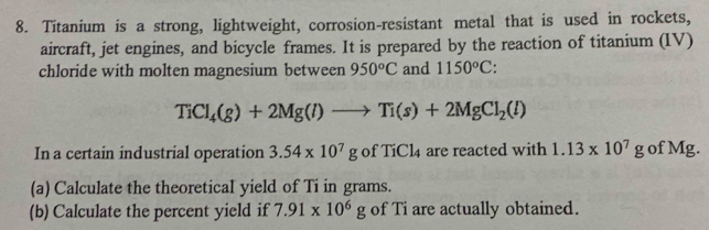 Titanium is a strong, lightweight, corrosion-resistant metal that is used in rockets, 
aircraft, jet engines, and bicycle frames. It is prepared by the reaction of titanium (IV) 
chloride with molten magnesium between 950°C and 1150°C
TiCl_4(g)+2Mg(l)to Ti(s)+2MgCl_2(l)
In a certain industrial operation 3.54* 10^7gofTiCl_4 are reacted with 1.13* 10^7g of Mg. 
(a) Calculate the theoretical yield of Ti in grams. 
(b) Calculate the percent yield if 7.91* 10^6g of Ti are actually obtained.