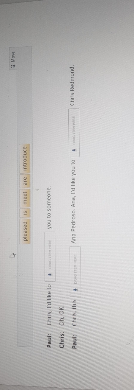 Move 
pleased is meet are introduce 
Paul: Chris, I'd like to DRAG ITEM HERE you to someone. 
Chris: Oh, OK. 
Paul: Chris, this DRAG ITEM HERE Ana Pedroso. Ana, I'd like you to DRAG ITEM HERE Chris Redmond.