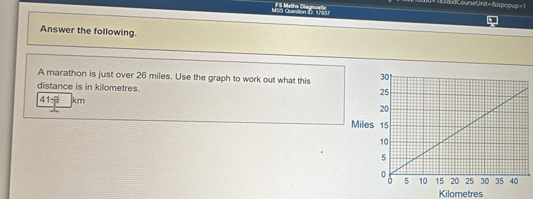 = 183 &id Course Unit= & spopup= 1 
MSS Question Ib: 17937 FS Maths Disanostic 
Answer the following. 
A marathon is just over 26 miles. Use the graph to work out what this 
distance is in kilometres.
41=|km
Mile
Kilometres