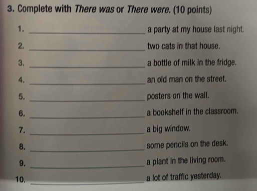 Complete with There was or There were. (10 points) 
1. _a party at my house last night. 
2. _two cats in that house. 
3. _a bottle of milk in the fridge. 
4. _an old man on the street. 
5. _posters on the wall. 
6. _a bookshelf in the classroom. 
7. _a big window. 
8. _some pencils on the desk. 
9. _a plant in the living room. 
10. _a lot of traffic yesterday.