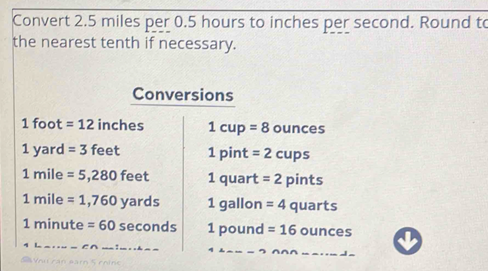 Convert 2.5 miles per 0.5 hours to inches per second. Round to 
the nearest tenth if necessary. 
Conversions
1 foot =12 inches ounces
1cup=8
1ya ard =3 feet
1pin t =2cups
1mi le ≥slant =5,280feet 1 quart = 2 pints
1mi le =1,760yards 1 gallon =4 quarts
1 minute =60sec onds 1p ound =16 ounces
Vou cạn earn 5 coin