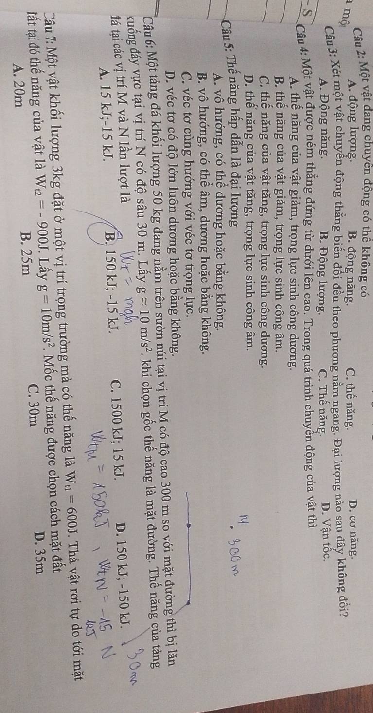 Một vật đang chuyên động có thể không có
a mộ
A. động lượng. B. động năng. C. thế năng. D. cơ năng.
Câu 3: Xét một vật chuyển động thẳng biến đổi đều theo phương nằm ngang. Đại lượng nào sau đây không đổi?
A. Động năng. B. Động lượng. C. Thế năng. D. Vận tốc.
- S  Câu 4: Một vật được ném thẳng đứng từ dưới lên cao. Trong quá trình chuyển động của vật thì
A. thể năng của vật giảm, trọng lực sinh công dương.
B. thể năng của vật giảm, trọng lực sinh công âm.
C. thể năng của vật tăng, trọng lực sinh công dương.
D. thể năng của vật tăng, trọng lực sinh công âm.
Câu 5: Thế năng hấp dẫn là đại lượng
A. vô hướng, có thể dương hoặc bằng không.
B. vô hướng, có thể âm, dương hoặc bằng không.
C. véc tơ cùng hướng với véc tơ trọng lực.
D. véc tơ có độ lớn luôn dương hoặc bằng không.
Câu 6: Một tảng đá khối lượng 50 kg đang nằm trên sườn núi tại vị trí M có độ cao 300 m so với mặt đường thì bị lăn
đuống đáy vực tại vị trí N có độ sâu 30 m. Lấy gapprox 10m/s^2. khi chọn gốc thế năng là mặt đường. Thế năng của tảng
tá tại các vị trí M và N lần lượt là
A. 15 kJ;-15 kJ. B. 150 kJ; -15 kJ. C. 1500 kJ; 15 kJ. D. 150 kJ; -150 kJ.
Câu 7: Một vật khối lượng 3kg đặt ở một vị trí trọng trường mà có thế năng là W_t1=600J.  Thả vật rơi tự do tới mặt
tất tại đó thế năng của vật là W_12=-900J. Lấy g=10m/s^2.  Mốc thế năng được chọn cách mặt đất
B. 25m C. 30m
D. 35m
A. 20m