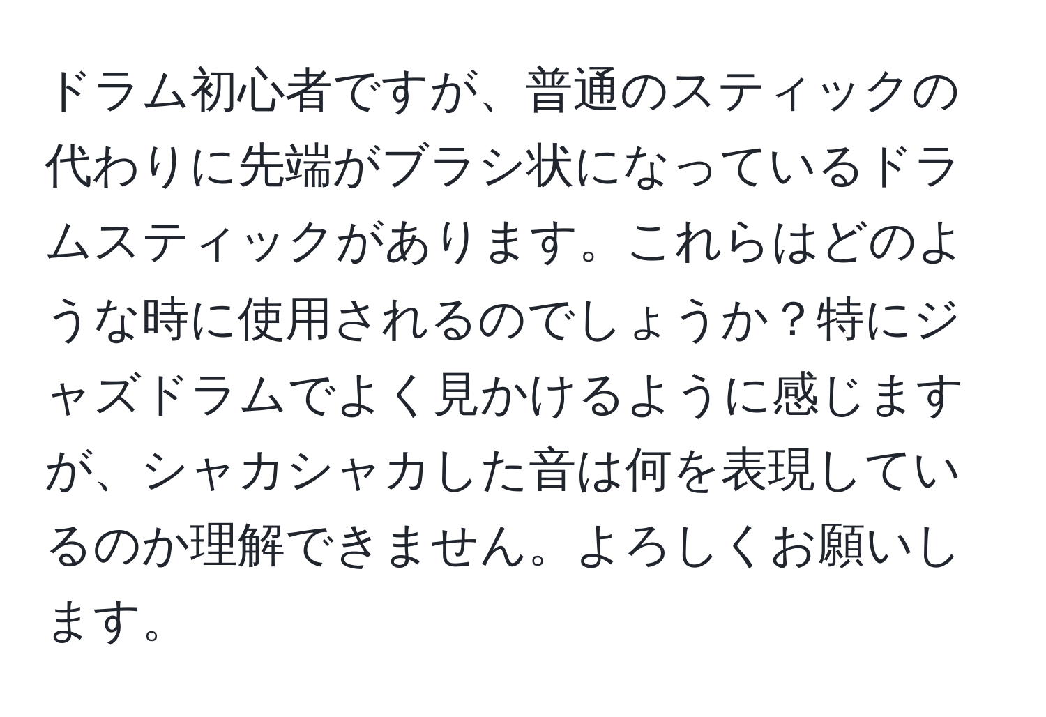 ドラム初心者ですが、普通のスティックの代わりに先端がブラシ状になっているドラムスティックがあります。これらはどのような時に使用されるのでしょうか？特にジャズドラムでよく見かけるように感じますが、シャカシャカした音は何を表現しているのか理解できません。よろしくお願いします。