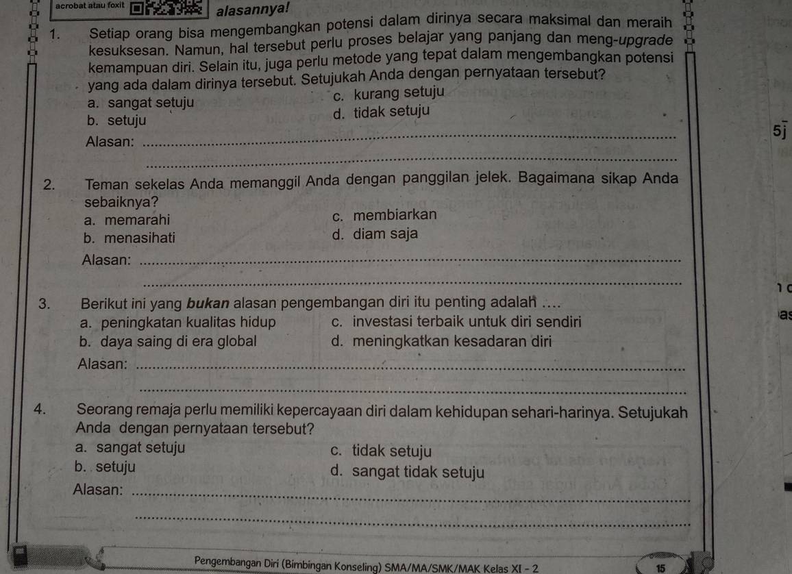 acrobat atau foxit
alasannya!
1. Setiap orang bisa mengembangkan potensi dalam dirinya secara maksimal dan meraih D
kesuksesan. Namun, hal tersebut perlu proses belajar yang panjang dan meng-upgrade
kemampuan diri. Selain itu, juga perlu metode yang tepat dalam mengembangkan potensi
yang ada dalam dirinya tersebut. Setujukah Anda dengan pernyataan tersebut?
a. sangat setuju c. kurang setuju
b. setuju d. tidak setuju
Alasan:
_
5j
_
2. Teman sekelas Anda memanggil Anda dengan panggilan jelek. Bagaimana sikap Anda
sebaiknya?
a. memarahi c. membiarkan
b. menasihati d. diam saja
Alasan:_
_
10
3. Berikut ini yang bukan alasan pengembangan diri itu penting adalah …_
a. peningkatan kualitas hidup c. investasi terbaik untuk diri sendiri
a
b. daya saing di era global d. meningkatkan kesadaran diri
Alasan:_
_
4. Seorang remaja perlu memiliki kepercayaan diri dalam kehidupan sehari-harinya. Setujukah
Anda dengan pernyataan tersebut?
a. sangat setuju c. tidak setuju
b. setuju d. sangat tidak setuju
Alasan:_
_
Pengembangan Diri (Bimbingan Konseling) SMA/MA/SMK/MAK Kelas X|-2
15