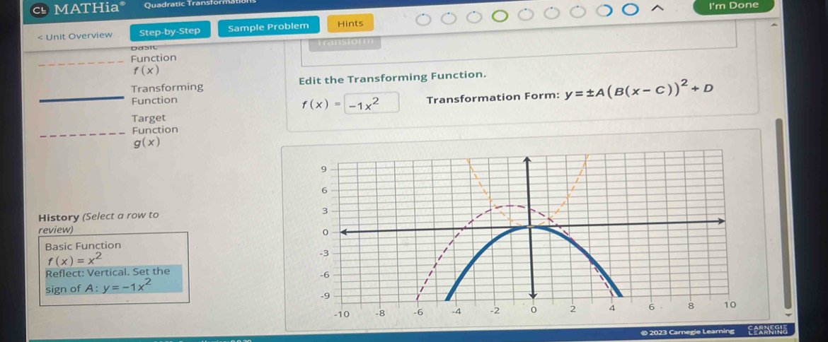 MATHia* Quadratic Transfö 
I'm Done 
< Unit Overview Step-by-Step Sample Problem Hints 
Dd51 Transform 
_Function
f(x)
Transforming Edit the Transforming Function. 
_Function y=± A(B(x-C))^2+D
f(x)=-1x^2 Transformation Form: 
Target 
_Function
g(x)
History (Select a row to 
review) 
Basic Function
f(x)=x^2
Reflect: Vertical. Set the 
sign of A:y=-1x^2
© 2023 Carnegie Learning