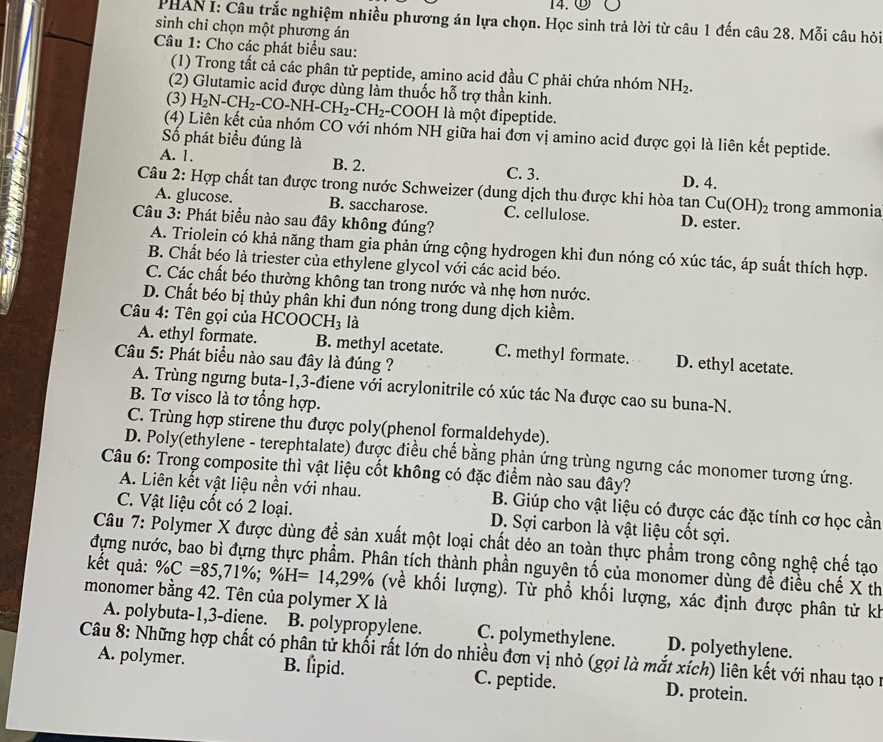 14.⑤ Ö
PHAN I: Câu trắc nghiệm nhiều phương án lựa chọn. Học sinh trả lời từ câu 1 đến câu 28. Mỗi câu hỏi
sinh chỉ chọn một phương án
Câu 1: Cho các phát biểu sau:
(1) Trong tất cả các phân tử peptide, amino acid đầu C phải chứa nhóm NH_2.
(2) Glutamic acid được dùng làm thuốc hỗ trợ thần kinh.
(3) H_2N-CH_2-CO-NH-CH_2-CH_2-COOH I là một đipeptide.
(4) Liên kết của nhóm CO với nhóm NH giữa hai đơn vị amino acid được gọi là liên kết peptide.
Số phát biểu đúng là
A. 1. B. 2. C. 3. D. 4.
Câu 2: Hợp chất tan được trong nước Schweizer (dung dịch thu được khi hòa tan Cu(OH)_2 trong ammonia
A. glucose. B. saccharose. C. cellulose. D. ester.
Câu 3: Phát biểu nào sau đây không đúng?
A. Triolein có khả năng tham gia phản ứng cộng hydrogen khi đun nóng có xúc tác, áp suất thích hợp.
B. Chất béo là triester của ethylene glycol với các acid béo.
C. Các chất béo thường không tan trong nước và nhẹ hơn nước.
D. Chất béo bị thủy phân khi đun nóng trong dung dịch kiềm.
Câu 4: Tên gọi của HCOO0 H_3 là
A. ethyl formate. B. methyl acetate. C. methyl formate. D. ethyl acetate.
Câu 5: Phát biểu nào sau đây là đúng ?
A. Trùng ngưng bụta-1,3-điene với acrylonitrile có xúc tác Na được cao su buna-N.
B. Tơ visco là tơ tổng hợp.
C. Trùng hợp stirene thu được poly(phenol formaldehyde).
D. Poly(ethylene - terephtalate) được điều chế bằng phản ứng trùng ngưng các monomer tương ứng.
Câu 6: Trong composite thì vật liệu cốt không có đặc điểm nào sau đây?
A. Liên kết vật liệu nền với nhau. B. Giúp cho vật liệu có được các đặc tính cơ học cần
C. Vật liệu cốt có 2 loại. D. Sợi carbon là vật liệu cốt sợi.
Câu 7: Polymer X được dùng để sản xuất một loại chất dẻo an toàn thực phẩm trong công nghệ chế tạo
kết quả: % C=85,71% ;% H=14,29%
dựng nước, bao bì đựng thực phẩm. Phân tích thành phần nguyên tố của monomer dùng để điều chế X th
monomer bằng 42. Tên của polymer X là (về khối lượng). Từ phổ khối lượng, xác định được phân tử kh
A. polybuta-1,3-diene. B. polypropylene. C. polymethylene. D. polyethylene.
Câu 8: Những hợp chất có phân tử khối rất lớn do nhiều đơn vị nhỏ (gọi là mắt xích) liên kết với nhau tạo n
A. polymer. B. lipid. C. peptide. D. protein.
