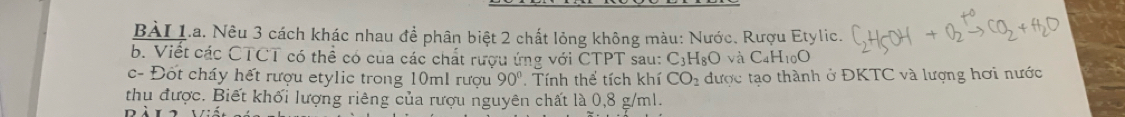 Nêu 3 cách khác nhau để phân biệt 2 chất lỏng không màu: Nước. Rượu Etylic. 
b. Viết các CTCT có thể có của các chất rượu ứng với CTPT sau: C_3H_8O và C_4H_10O
c- Đốt cháy hết rượu etylic trong 10ml rượu 90° Tính thể tích khí CO_2 được tạo thành ở ĐKTC và lượng hơi nước 
thu được. Biết khối lượng riêng của rượu nguyên chất là 0,8 g/ml.