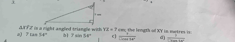 4
△ XYZ is a right angled triangle with YZ=7cm; the length of XY in metres is:
a) 7tan 54° b) 7sin 54° c)  7/□ cos 54°  d)  7/□ tan 54° 
4