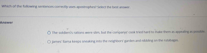 Which of the following sentences correctly uses apostrophes? Select the best answer.
Answer
The soldiers's rations were slim, but the companys' cook tried hard to make them as appealing as possible.
James’ llama keeps sneaking into the neighbors’ garden and nibbling on the rutabagas.