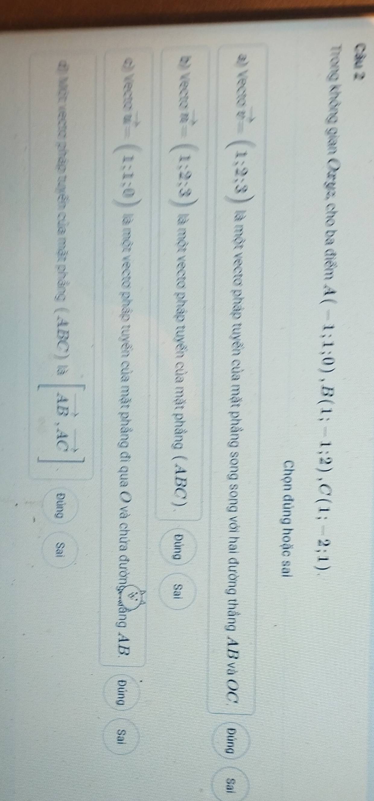 Trong không gian Ozyz, cho ba điểm A(-1;1;0), B(1;-1;2), C(1;-2;1). 
Chọn đúng hoặc sai
a) Vectơ vector v=(1;2;3) là một vectơ pháp tuyến của mặt phẳng song song với hai đường thắng AB và OC. Đúng Sai
b) Vectơ vector n=(1;2;3) là một vectơ pháp tuyến của mặt phẳng ( ABC) Đúng Sai
c) Vectơ vector u=(1;1;0) là một vectơ pháp tuyến của mặt phẳng đi qua O và chứa đường wàng AB. Đúng Sai
d) Một vectơ pháp tuyến của mặt phẳng (ABC)parallel vector AB,vector AC] Đúng Sai