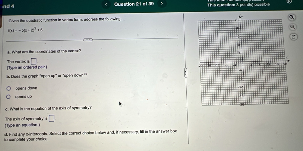 nd 4 Question 21 of 39 > This question: 3 point(s) possible
Given the quadratic function in vertex form, address the following.
f(x)=-5(x+2)^2+5
a. What are the coordinates of the vertex?
The vertex is □. 
(Type an ordered pair.) 
b. Does the graph "open up" or "open down"?
opens down
opens up
c. What is the equation of the axis of symmetry?
The axis of symmetry is □. 
(Type an equation.)
d. Find any x-intercepts. Select the correct choice below and, if necessary, fill in the answer box
to complete your choice.