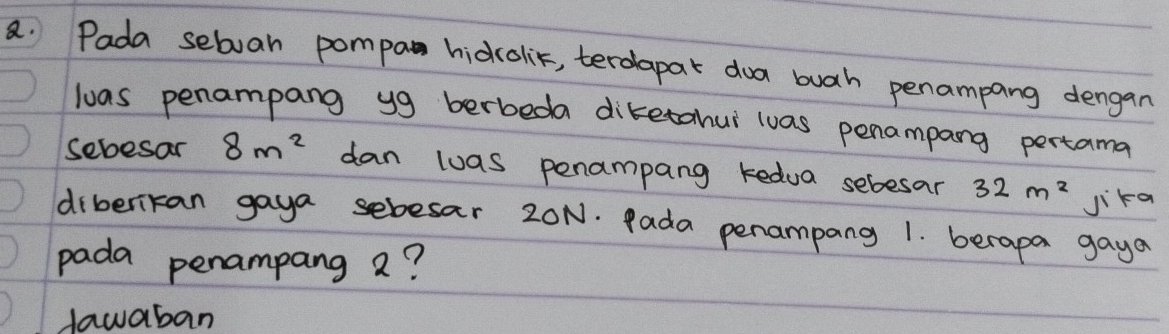 Pada sebvan pompa hidcolit, terdapar doa buah penampang dengan
loas penampang yg berbeda diketahur wuas penampang pertama
sebesar 8m^2 dan wuas penampang kedua sebesar 32m^2
Jika
diberikan gaya sebesar 20N. Pada penampang 1. berapa gaya
pada penampang a?
dawaban