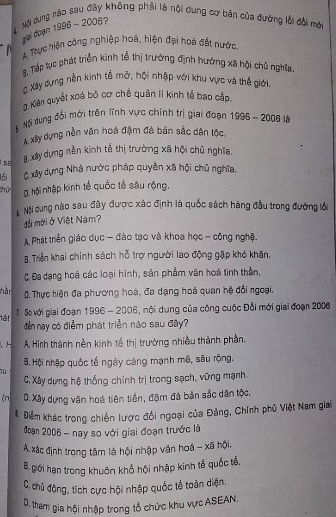 Nội dung nào sau đây không phải là nội dung cơ bản của đường lối đổi mới
giai đoạn 1996 - 2006?
A. Thực hiện công nghiệp hoá, hiện đại hoá đất nước.
8. Tiếp tục phát triển kinh tế thị trường định hướng xã hội chủ nghĩa.
C Xây dựng nền kinh tế mở, hội nhập với khu vực và thế giới.
D. Kiên quyết xoá bỏ cơ chế quản lí kinh tế bao cấp.
Nội dung đổi mới trên lĩnh vực chính trị giai đoạn 1996 - 2006 là
A. xây dựng nền văn hoá đậm đà bản sắc dân tộc.
sa 8. xây dựng nền kinh tế thị trường xã hội chủ nghĩa.
lối C. xây dựng Nhà nước pháp quyền xã hội chủ nghĩa.
thứ D. hội nhập kinh tế quốc tế sâu rộng.
Nội dung nào sau đây được xác định là quốc sách hàng đầu trong đường lối
đổồi mới ở Việt Nam?
A. Phát triển giáo dục - đào tạo và khoa học - công nghệ.
B. Triển khai chính sách hỗ trợ người lao động gặp khó khăn.
C. Đa dạng hoá các loại hình, sản phẩm văn hoá tinh thần.
hån D. Thực hiện đa phương hoá, đa dạng hoá quan hệ đối ngoại.
7. So với giai đoạn 1996 - 2006, nội dung của công cuộc Đổi mới giai đoạn 2006
hát
đễn nay có điểm phát triển nào sau đây?
, H A. Hình thành nền kinh tế thị trường nhiều thành phần.
B. Hội nhập quốc tế ngày càng mạnh mẽ, sâu rộng.
u
C. Xây dựng hệ thống chính trị trong sạch, vững mạnh.
(n D. Xây dựng văn hoá tiên tiến, đậm đà bản sắc dân tộc.
8. Điểm khác trong chiến lược đối ngoại của Đảng, Chính phủ Việt Nam giai
đoạn 2006 - nay so với giai đoạn trước là
A. xác định trọng tâm là hội nhập văn hoá - xã hội.
B. giới hạn trong khuôn khổ hội nhập kinh tế quốc tế.
C. chủ động, tích cực hội nhập quốc tế toàn diện.
D. tham gia hội nhập trong tổ chức khu vực ASEAN.